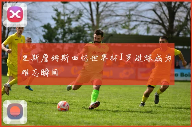 里斯詹姆斯回忆世界杯J罗进球成为难忘瞬间
