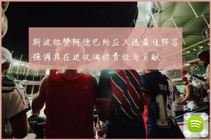 斯波称赞阿德巴约应入选最佳阵容强调其在进攻端的责任与贡献