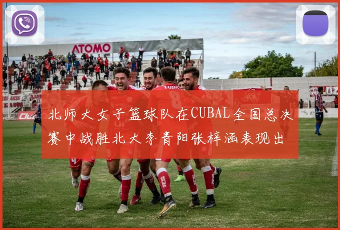 北师大女子篮球队在CUBAL全国总决赛中战胜北大李青阳张梓涵表现出色助力胜利