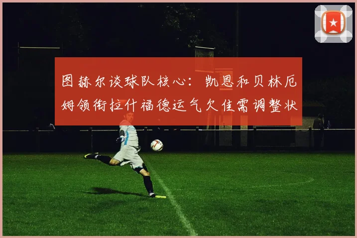 图赫尔谈球队核心：凯恩和贝林厄姆领衔拉什福德运气欠佳需调整状态