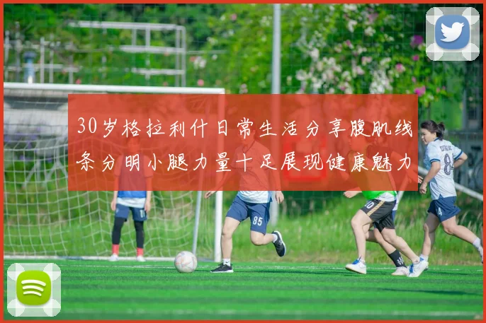 30岁格拉利什日常生活分享腹肌线条分明小腿力量十足展现健康魅力
