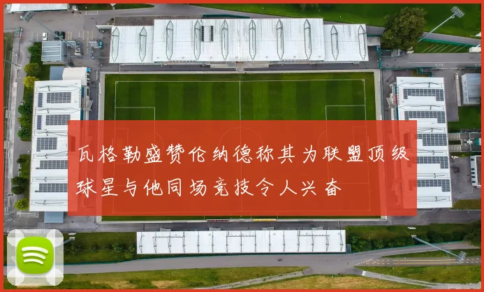 瓦格勒盛赞伦纳德称其为联盟顶级球星与他同场竞技令人兴奋