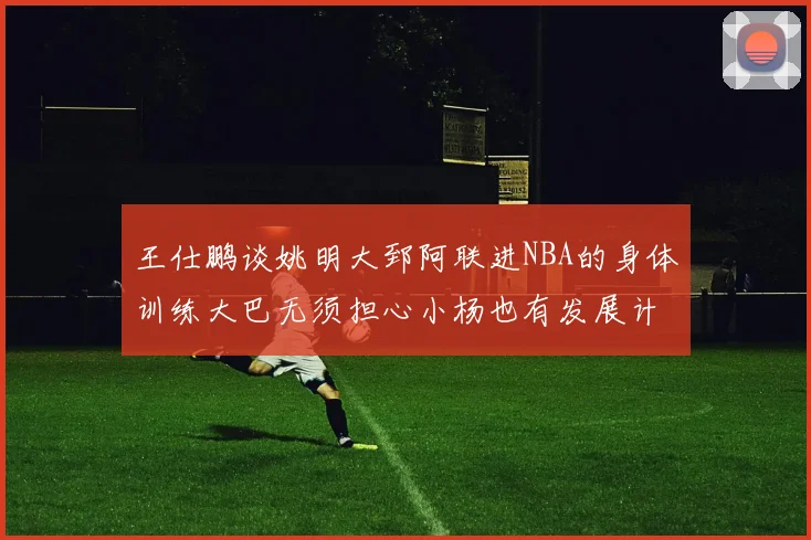 王仕鹏谈姚明大郅阿联进NBA的身体训练大巴无须担心小杨也有发展计划