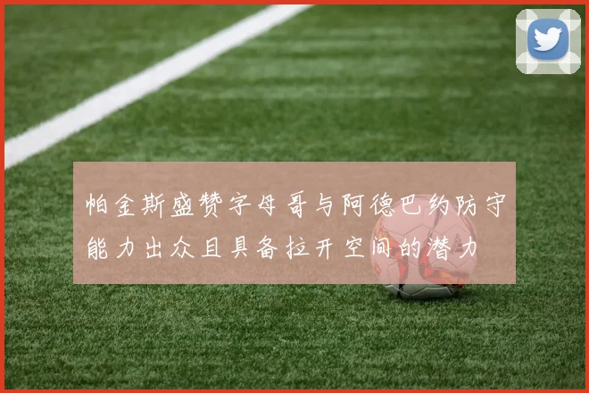 帕金斯盛赞字母哥与阿德巴约防守能力出众且具备拉开空间的潜力