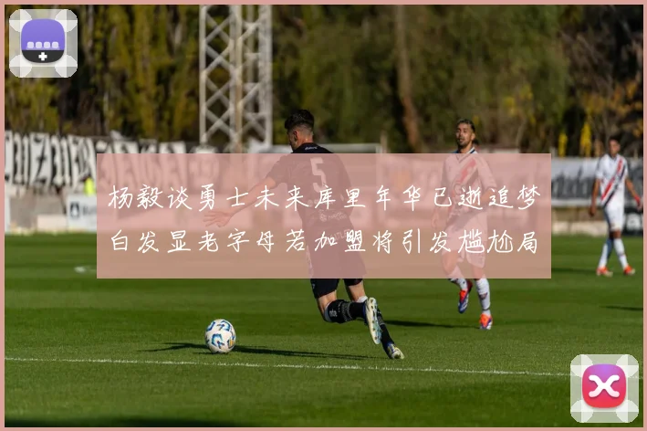 杨毅谈勇士未来库里年华已逝追梦白发显老字母若加盟将引发尴尬局面
