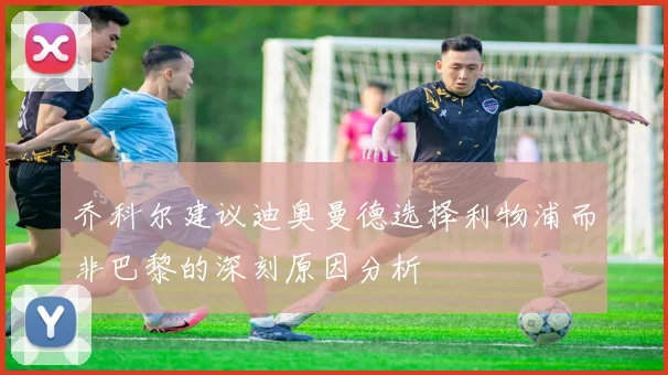乔科尔建议迪奥曼德选择利物浦而非巴黎的深刻原因分析