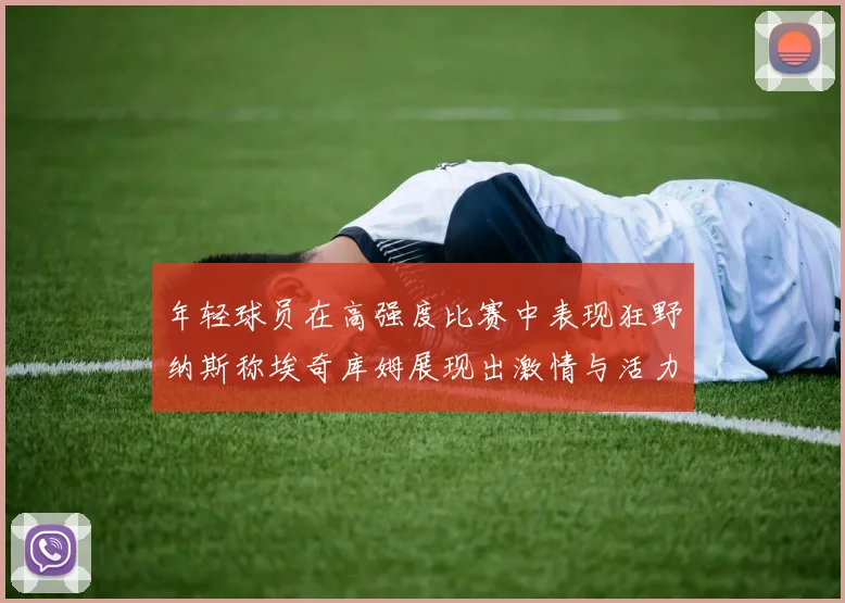 年轻球员在高强度比赛中表现狂野纳斯称埃奇库姆展现出激情与活力