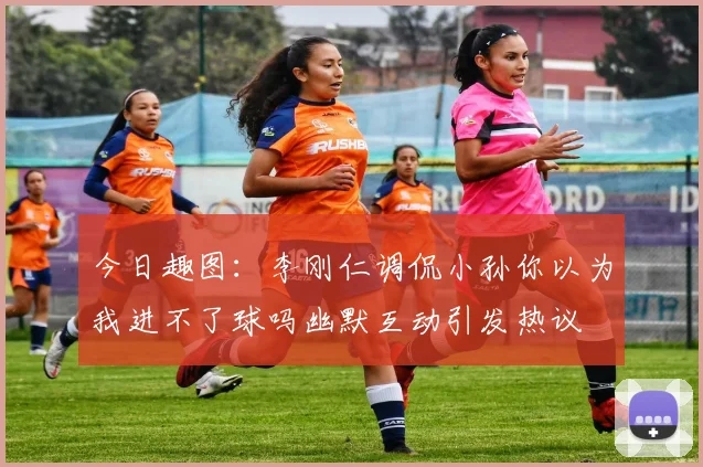 今日趣图：李刚仁调侃小孙你以为我进不了球吗幽默互动引发热议