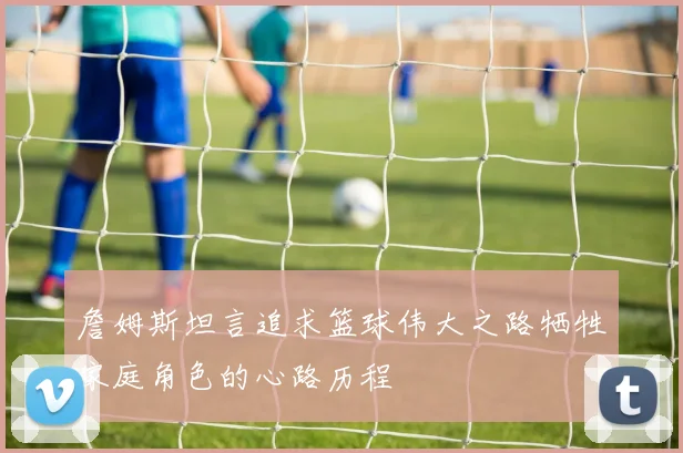 詹姆斯坦言追求篮球伟大之路牺牲家庭角色的心路历程