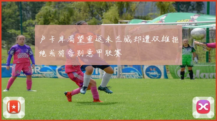 卢卡库渴望重返米兰城却遭双雄拒绝或将告别意甲联赛