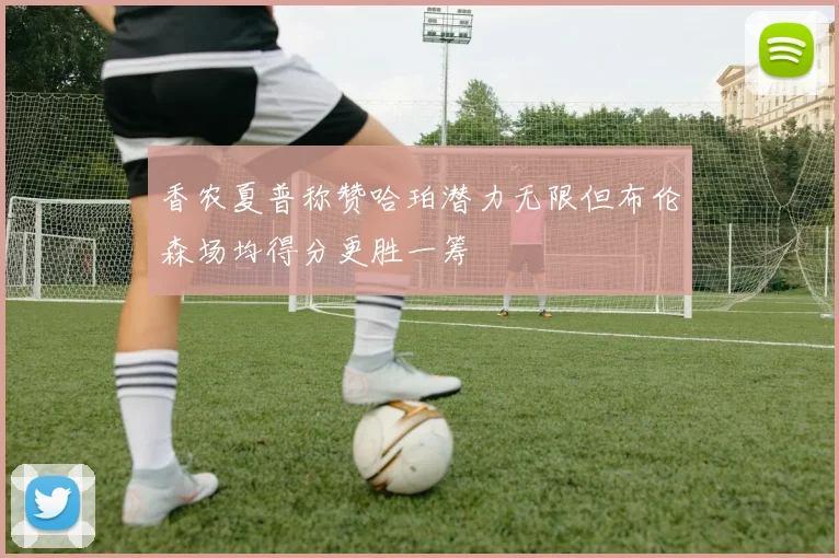 香农夏普称赞哈珀潜力无限但布伦森场均得分更胜一筹