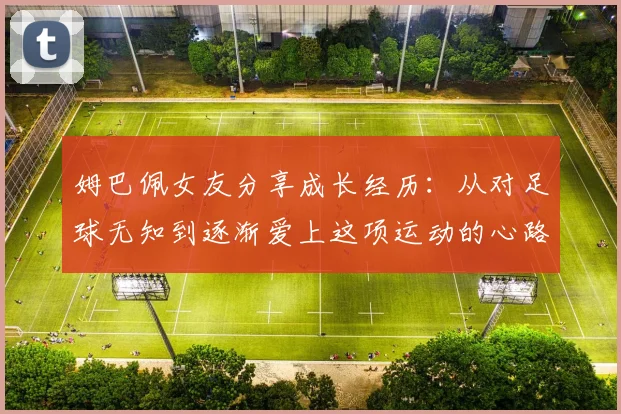 姆巴佩女友分享成长经历：从对足球无知到逐渐爱上这项运动的心路历程