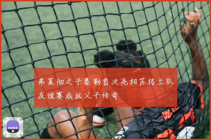 弗莱彻之子泰勒首次亮相苏格兰队友谊赛成就父子传奇