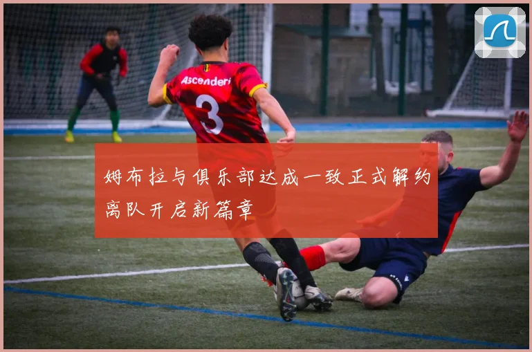 姆布拉与俱乐部达成一致正式解约离队开启新篇章