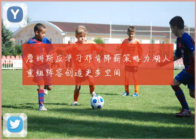 詹姆斯应学习邓肯降薪策略为湖人重组阵容创造更多空间