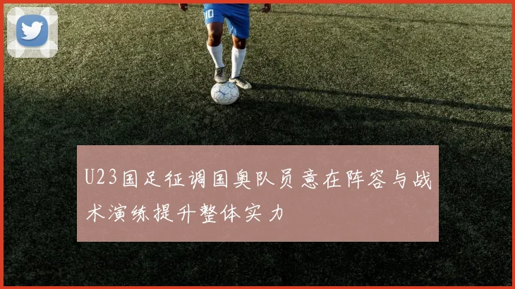 U23国足征调国奥队员意在阵容与战术演练提升整体实力