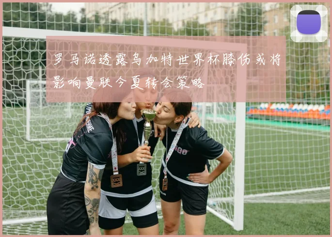 罗马诺透露乌加特世界杯膝伤或将影响曼联今夏转会策略