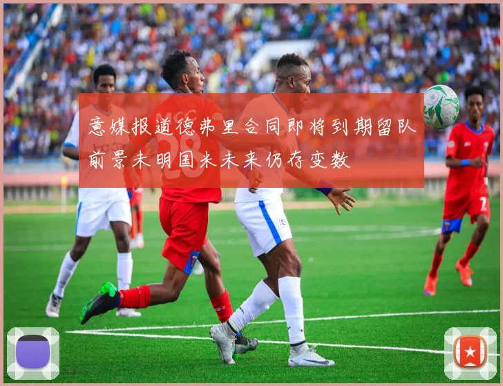意媒报道德弗里合同即将到期留队前景未明国米未来仍存变数