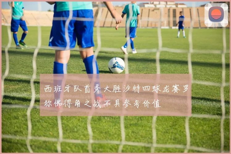 西班牙队首秀大胜沙特四球龙赛罗称佛得角之战不具参考价值