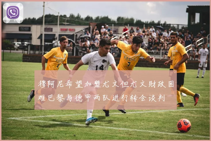 穆阿尼希望加盟尤文但尤文财政困难巴黎与德甲两队进行转会谈判