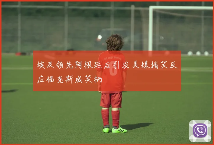 埃及领先阿根廷后引发美媒搞笑反应福克斯成笑柄