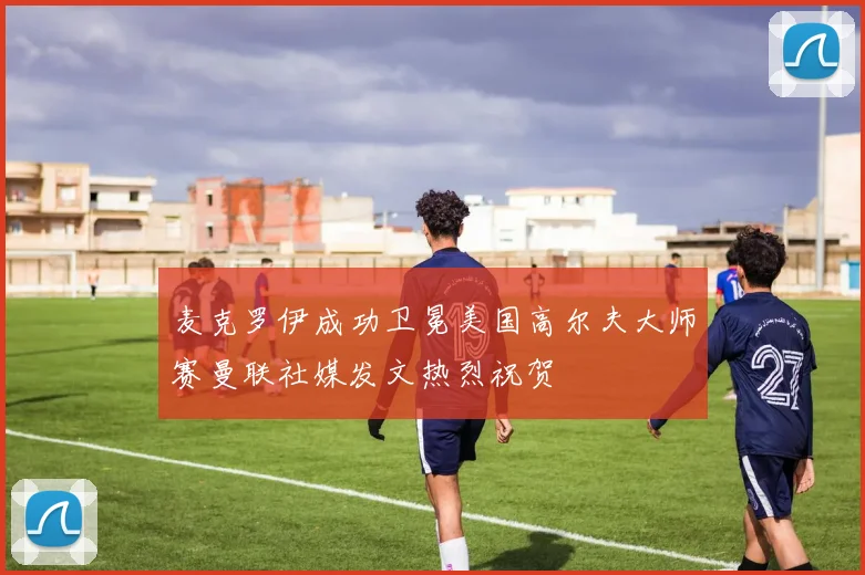 麦克罗伊成功卫冕美国高尔夫大师赛曼联社媒发文热烈祝贺