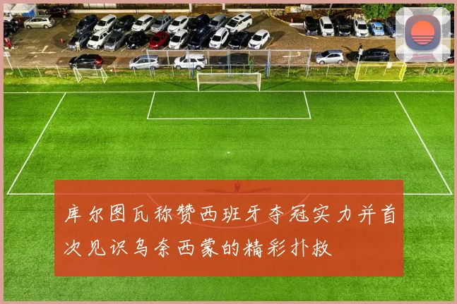 库尔图瓦称赞西班牙夺冠实力并首次见识乌奈西蒙的精彩扑救
