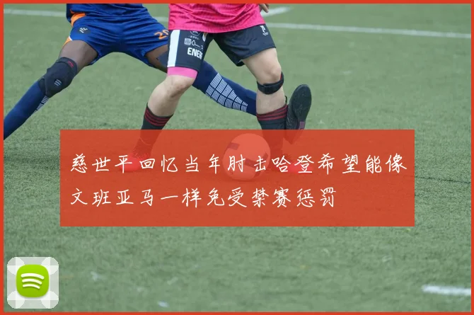 慈世平回忆当年肘击哈登希望能像文班亚马一样免受禁赛惩罚