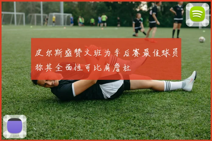 皮尔斯盛赞文班为季后赛最佳球员称其全面性可比肩詹杜
