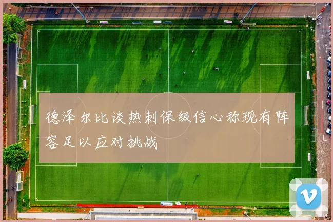 德泽尔比谈热刺保级信心称现有阵容足以应对挑战