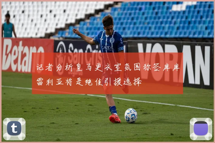 记者分析皇马更衣室氛围称签库库雷利亚将是绝佳引援选择