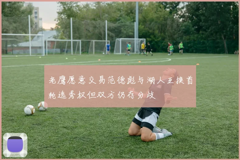 老鹰愿意交易范德彪与湖人互换首轮选秀权但双方仍存分歧