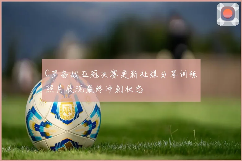 C罗备战亚冠决赛更新社媒分享训练照片展现最终冲刺状态