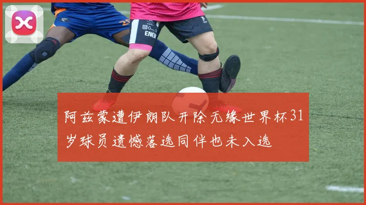 阿兹蒙遭伊朗队开除无缘世界杯31岁球员遗憾落选同伴也未入选