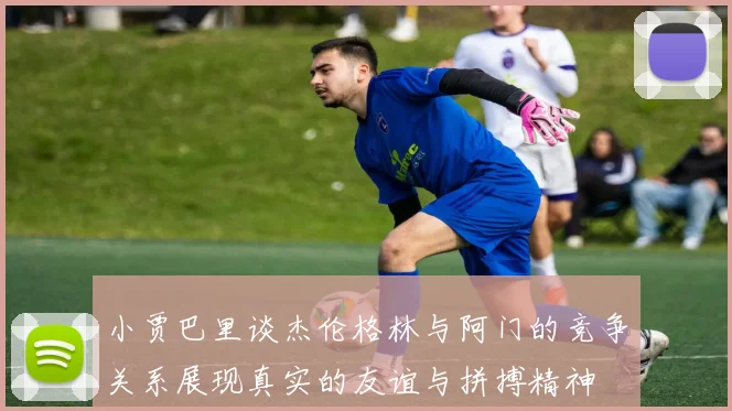 小贾巴里谈杰伦格林与阿门的竞争关系展现真实的友谊与拼搏精神